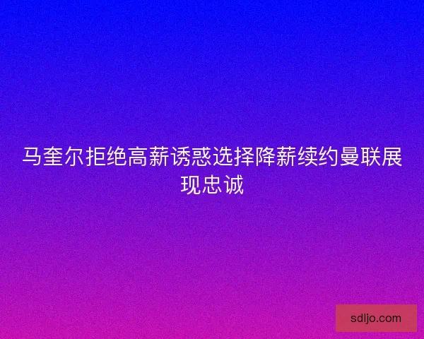 马奎尔拒绝高薪诱惑选择降薪续约曼联展现忠诚