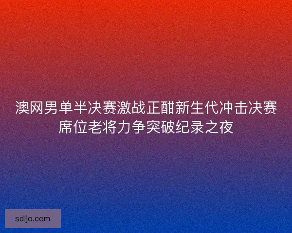 澳网男单半决赛激战正酣新生代冲击决赛席位老将力争突破纪录之夜