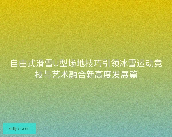 自由式滑雪U型场地技巧引领冰雪运动竞技与艺术融合新高度发展篇