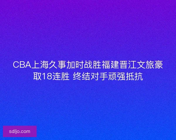CBA上海久事加时战胜福建晋江文旅豪取18连胜 终结对手顽强抵抗