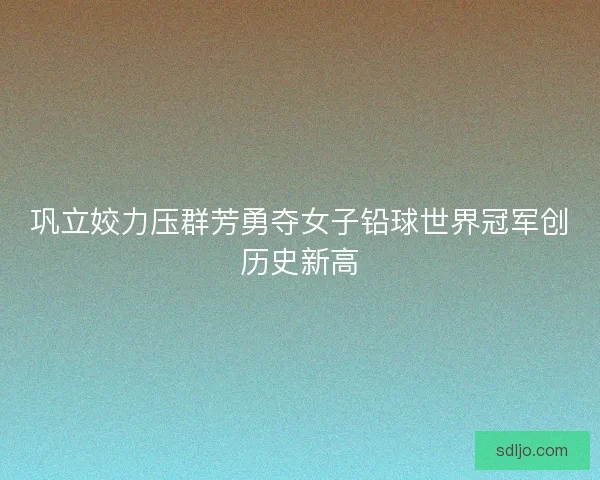 巩立姣力压群芳勇夺女子铅球世界冠军创历史新高